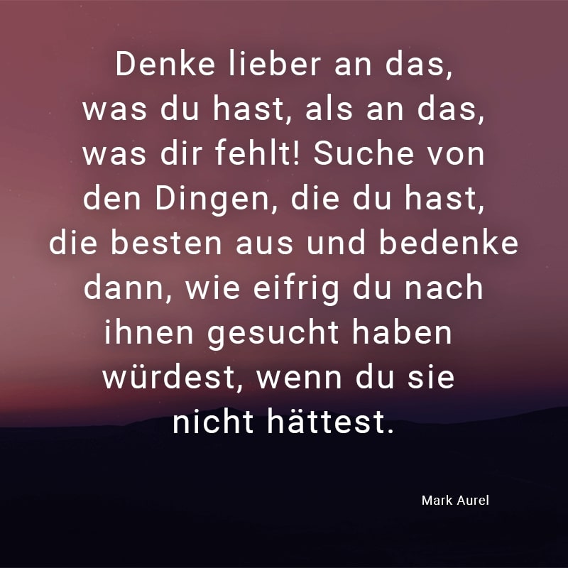 Denke lieber an das, was du hast, als an das, was dir fehlt! Suche von den Dingen, die du hast, die besten aus und bedenke dann, wie eifrig du nach ihnen gesucht haben würdest, wenn du sie nicht hättest.
(Mark Aurel)