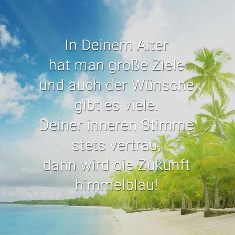 In Deinem Alter hat man große Ziele
und auch der Wünsche gibt es viele.
Deiner inneren Stimme stets vertrau,
dann wird die Zukunft himmelblau!