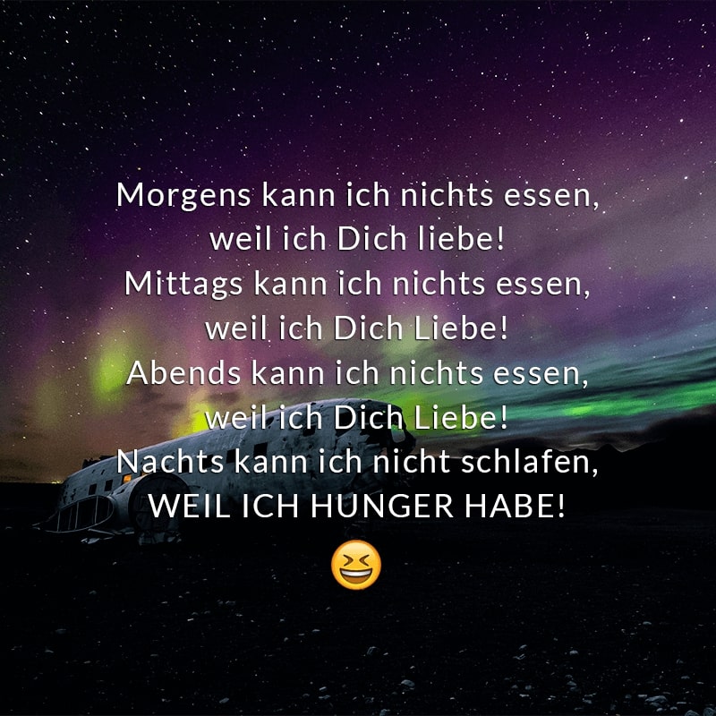 Morgens kann ich nichts essen,
weil ich Dich liebe!
Mittags kann ich nichts essen,
weil ich Dich Liebe!
Abends kann ich nichts essen,
weil ich Dich Liebe!
Nachts kann ich nicht schlafen,
WEIL ICH HUNGER HABE!