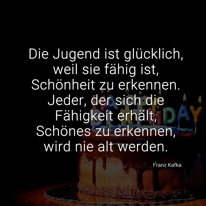 Die Jugend ist glücklich, weil sie fähig ist, Schönheit zu erkennen.
Jeder, der sich die Fähigkeit erhält, Schönes zu erkennen, wird nie alt werden.
(Franz Kafka)