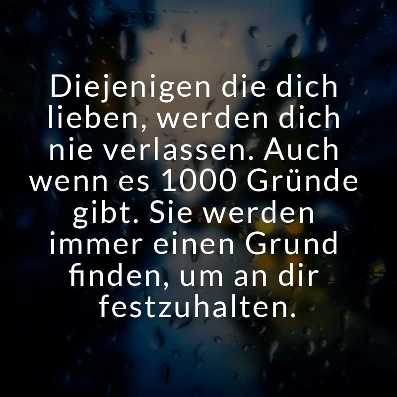 Diejenigen die dich lieben, werden dich nie verlassen. Auch wenn es 1000 Gründe gibt. Sie werden immer einen Grund finden, um an dir festzuhalten.