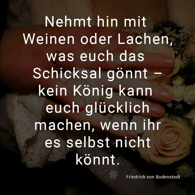 Nehmt hin mit Weinen oder Lachen,
was euch das Schicksal gönnt –
kein König kann euch glücklich machen,
wenn ihr es selbst nicht könnt.
(Friedrich von Bodenstedt)